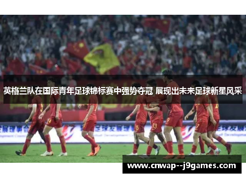 英格兰队在国际青年足球锦标赛中强势夺冠 展现出未来足球新星风采