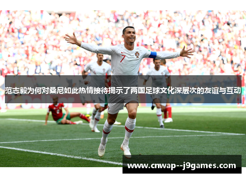 范志毅为何对桑尼如此热情接待揭示了两国足球文化深层次的友谊与互动