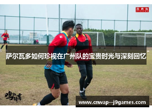萨尔瓦多如何珍视在广州队的宝贵时光与深刻回忆